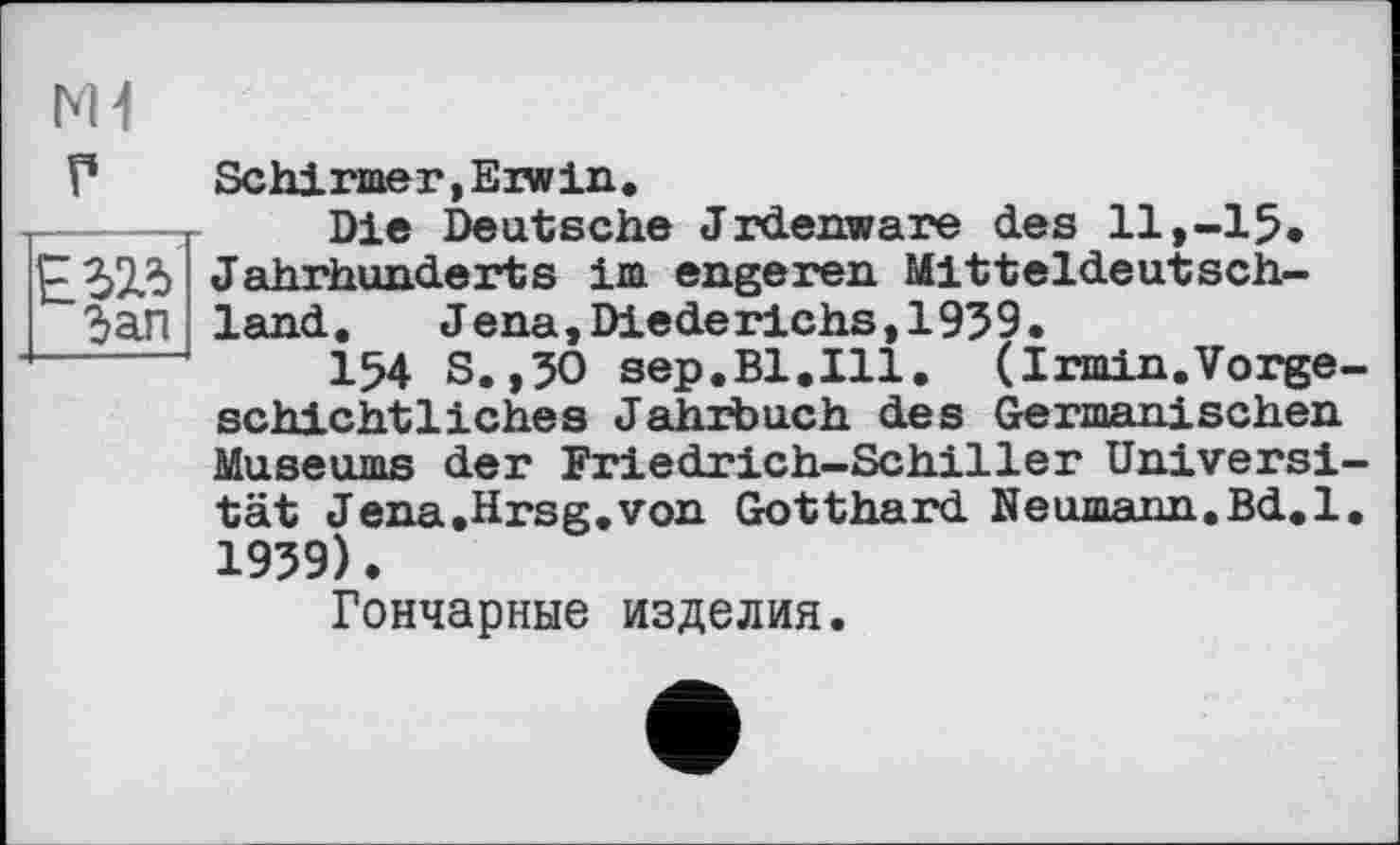 ﻿мі
Г	Schirmer,Erwin.
-----т Die Deutsche «Irdenware des 11,-15* £323 Jahrhunderts im engeren Mitteldeutsch-Зап land.	Jena,Diederichs,1959.
154 S.,50 sep.Bl.Ill. (Irmin.Vorgeschichtliches Jahrbuch des Germanischen Museums der Friedrich-Schiller Universität Jena.Hrsg,von Gotthard. Neumann.Bd.l. 1959).
Гончарные изделия.